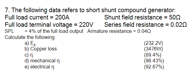 7. The following data refers to short shunt compound generator:
Full load current = 200A
Shunt field resistance = 502
Full load terminal voltage = 220V
Series field resistance = 0.020
SPL
= 4% of the full load output Armature resistance = 0.042
Calculate the following:
a) E,
b) Copper loss
c) n
d) mechanical n
e) electrical n
(232.2V)
(3476W)
(89.4%)
(96.43%)
(92.67%)
