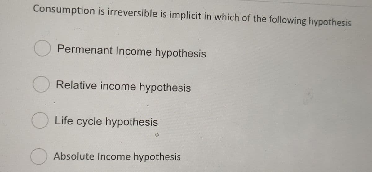 Consumption is irreversible is implicit in which of the following hypothesis
O Permenant Income hypothesis
O Relative income hypothesis
Life cycle hypothesis
Absolute Income hypothesis