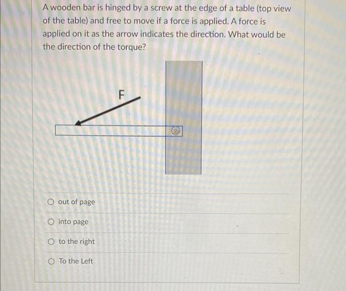 A wooden bar is hinged by a screw at the edge of a table (top view
of the table) and free to move if a force is applied. A force is
applied on it as the arrow indicates the direction. What would be
the direction of the torque?
O out of page
O into page
O to the right
O To the Left
F