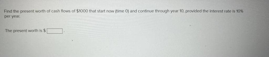 Find the present worth of cash flows of $1000 that start now (time 0) and continue through year 10, provided the interest rate is 10%
per year.
The present worth is $