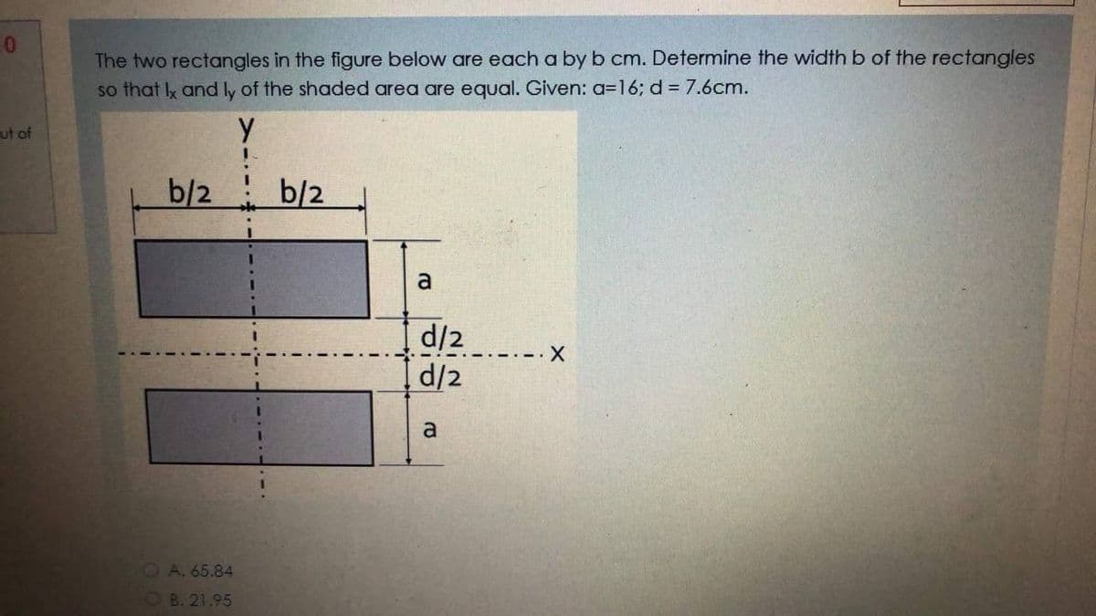 10
The two rectangles in the figure below are each a by b cm. Determine the width b of the rectangles
so that Ix and ly of the shaded area are equal. Given: a=16; d = 7.6cm.
ut of
b/2
b/2
a
d/2
d/2
--X
a
OA. 65.84
OB. 21.95
