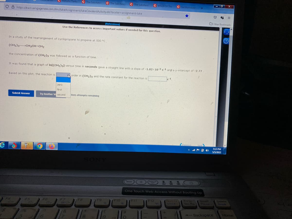 C Metallic Tanta
C The Substance
C The Substance
C The Substance
C Which Of The
C Get Homewor
O 8 https://east.cengagenow.com film/takeAssignment/takeCovalentActivity.do?locator=assignment-take
O Other Bookmarks
[References)
Use the References to access important values if needed for this question.
In a study of the rearrangement of cyclopropane to propene at 500 °C
(CH2)3 CH3CH=CH2
the concentration of (CH2)3 was followed as a function of time.
It was found that a graph of In[(CH2)3] versus time in seconds gave a straight line with a slope of -1.02x10-3 s-1 and a y-intercept of -2.77.
Based on this plot, the reaction is
Norder in (CH2)3 and the rate constant for the reaction is
s-1
zero
first
Submit Answer
Try Another V second
item attempts remaining
Previnus
Next
7:13 PM
5/5/2022
SONY
WEB
DISPLAY
OFF
One Touch Web Access Without Booting Up
F8
Num Lk
Ser Lk
Prt Sc
Sys Rq
Insert
Pause
Delete
Break
F4
F5
F6
F7
F9
F10
F11
F12
-Backspace
Home
