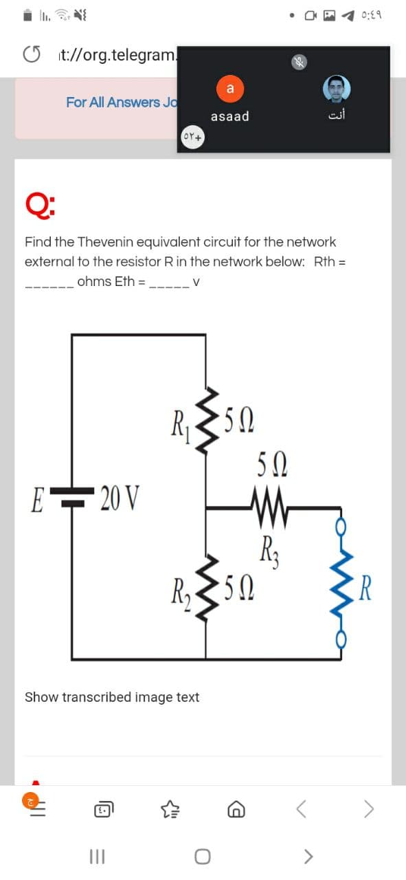 i i. N
0:E9
O it://org.telegram!
a
For All Answers Jo
asaad
أنت
Or+
Q:
Find the Thevenin equivalent circuit for the network
external to the resistor Rin the network below: Rth =
ohms Eth =
V
R, 50
5 0
E 20 V
R3
R,50
Show transcribed image text
II
