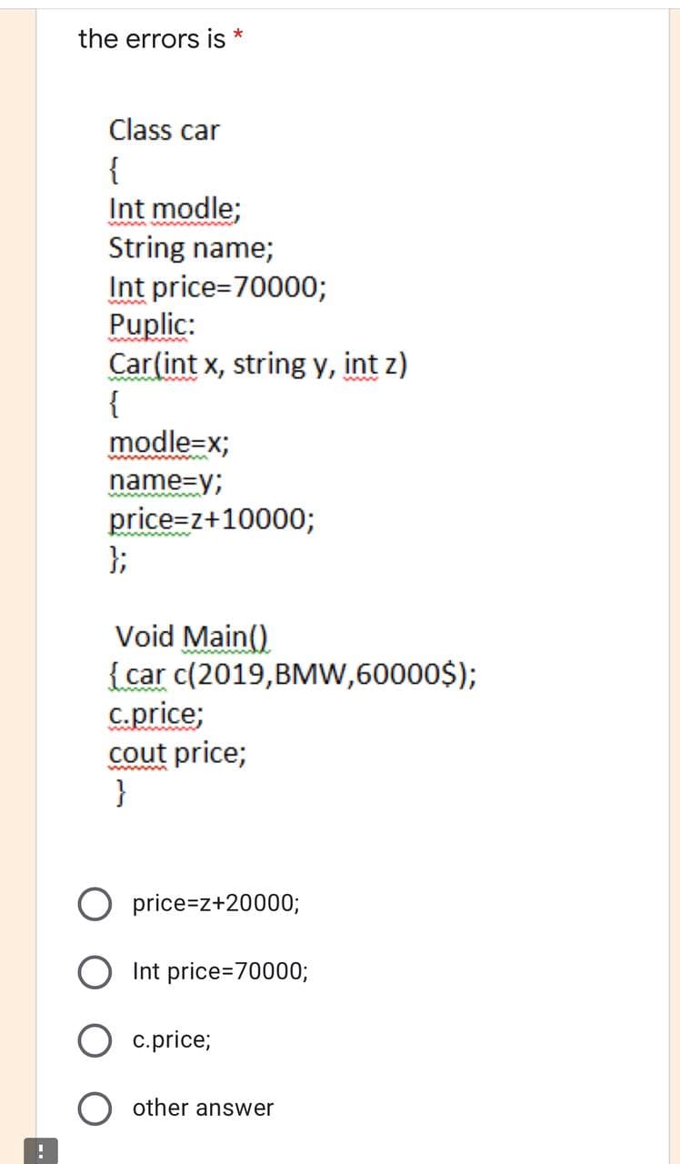 the errors is
*
Class car
{
Int modle;
String name;
Int price=70000;
Puplic:
Car(int x, string y, int z)
{
modle=x;
www
name=y;
price=z+10000;
};
Void Main()
{car c(2019,BMW,60000$);
C.price;
cout price;
}
price=z+20000;
Int price=70000;
c.price;
other answer
