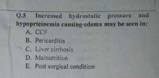 Q.5 Increased hydrostatic pressure and
hypoprteinemia causing edema may be seen in:
A. CCF
B. Pericarditis
C. Liver cirrhosis
D. Malnutrition
E. Post surgical condition
