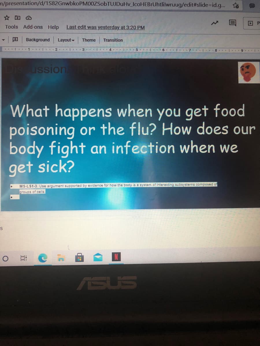 n/presentation/d/1S82GnwbkoPM00ZSobTUJDuHv_lcoHEBrUhtlilwruug/edit#slide%3Did.g.. o
P
Tools Add-ons Help
Last edit was yesterday at 3:20 PM
田
Background
Layout-
Theme
Transition
I| 1 I.2 | 3 LI4 l. 5 6 I 7 .
8. | I
Dis ussion
hink alon
What happens when you get food
poisoning or the flu? How does our
body fight an infection when we
get sick?
MS-LS1-3. Use argument supported by evidence for how the body is a system of interacting subsystems composed of
groups of cells
ASUS
