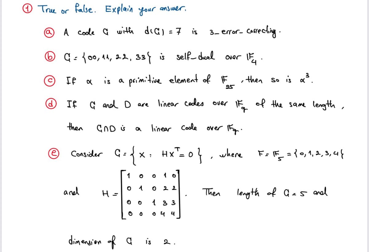 O Tre or
false. Explain your answer.
A Coole a with
dia) = 7
correcling.
is
3- error-
%3D
O q:{00, 14, 22, 33 is
Self deal
Over
© IP
is a
primitive element of F ,then so is aš.
25
G and D are
linear Codes over IE
of the same length
then
CND s
linear Coole
over Fg.
Consider G:x: Hx- 0}
{x.
}, where
Fo F ={0, 1,2, 3, 4f
X :
1
and
22
Then
length of Ges and
1 3 3
O 4 4
dimension of a
is
2.
