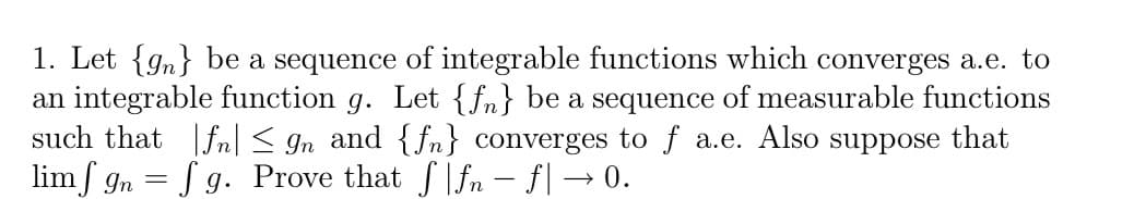 1. Let {gn} be a sequence of integrable functions which converges a.e. to
an integrable function g. Let {fn} be a sequence of measurable functions
such that |fn < gn and {fn} converges to f a.e. Also
lim f gn = f g. Prove that ffn - f| → 0.
suppose
that
%3D
