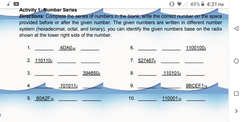 4 49% 4:31 PM
Activity 1: Number Series
Directions: Complete the series of numbers in the blank, write the correct number on the space
provided before or after the given number. The given numbers are written in different number
system (hexadecimal, octal, and binary), you can identify the given numbers base on the radix
shown at the lower right side of the number.
1.
4DA016
6.
11001002
2. 1101102
7. 5274678
3948508
8.
1101018
4.
1010112
9.
9BCEF116
5. 80A2F16
10.
11000116
>
3.
