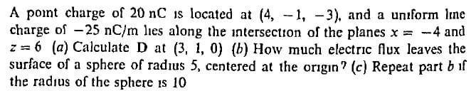 A point charge of 20 nC is located at (4, -1, -3), and a uniform Ime
charge of -25 nC/m lies along the intersection of the planes x = -4 and
z = 6 (a) Calculate D at (3, 1, 0) (b) How much electric flux leaves the
surface of a sphere of radius 5, centered at the origin? (c) Repeat part b if
the radius of the sphere is 10
