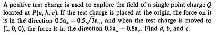 A positive test charge is used to explore the field of a single point charge Q
located at P(a, b, c). If the test charge is placed at the origin, the force on it
is in the direction 0.5a, - 0.5/3a,, and when the test charge is moved to
(1, 0, 0), the force is in the direction 0.6a, - 0.8a,. Find a, b, and c.
