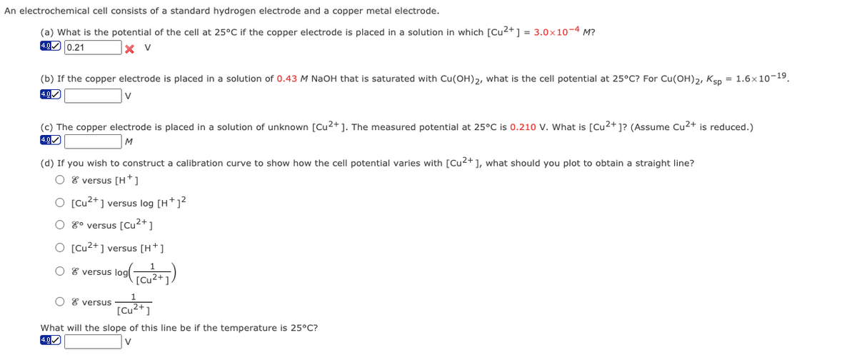 An electrochemical cell consists of a standard hydrogen electrode and a copper metal electrode.
(a) What is the potential of the cell at 25°C if the copper electrode is placed in a solution in which [Cu2+ ] = 3.0x10-4 M?
0.21
X V
(b) If the copper electrode is placed in a solution of 0.43 M NaOH that is saturated with Cu(OH)2, what is the cell potential at 25°C? For Cu(OH)2, Ken = 1.6x10-19.
4.0
(c) The copper electrode is placed in a solution of unknown [Cu2+]. The measured potential at 25°C is 0.210 V. What is [Cu2+ ]? (Assume Cu2+ is reduced.)
4.0
(d) If you wish to construct a calibration curve to show how the cell potential varies with [Cu2+], what should you plot to obtain a straight line?
O 8 versus [H*]
O [Cu2+] versus log [H+]?
O 8° versus [Cu2+]
O [Cu2+] versus [H+]
O 8 versus logl
[Cu²+])
O 8 versus
What will the slope of this line be if the temperature is 25°C?
4.0
