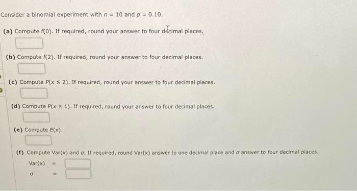 Consider a binomial experiment with n = 10 and p = 0.10.
(a) Compute f(0). If required, round your answer to four decimal places.
(b) Compute f(2). If required, round your answer to four decimal places.
(c) Compute P(x ≤ 2). If required, round your answer to four decimal places.
(d) Compute P(x 1). If required, round your answer to four decimal places.
(e) Compute E(x).
(f) Compute Var(x) and σ. If required, round Var(x) answer to one decimal place and a answer to four decimal places.
Var(x)
0