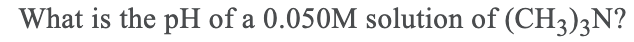 What is the pH of a 0.050M solution of (CH3)3N?
