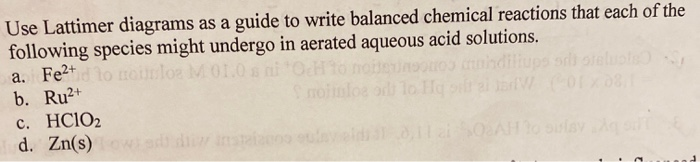 Use Lattimer diagrams as a guide to write balanced chemical reactions that each of the
following species might undergo in aerated aqueous acid solutions.
a. Fe2td lo monlos M01.0 s ni Od
b. Ru2+
c. HC1O2
d. Zn(s) wi a dii
oiter
nndiliups sdi oteluots
moiinlos odi lo Hq
