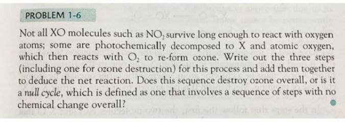 PROBLEM 1-6
Not all XO molecules such as NO, survive long enough to react with oxygen
atoms; some are photochemically decomposed to X and atomic oxygen,
which then reacts with O₂ to re-form ozone. Write out the three steps
(including one for ozone destruction) for this process and add them together
to deduce the net reaction. Does this sequence destroy ozone overall, or is it
a null cycle, which is defined as one that involves a sequence of steps with no
chemical change overall?