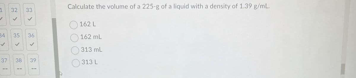 1
32 33
Calculate the volume of a 225-g of a liquid with a density of 1.39 g/mL.
✓
>
✓
162 L
34
✓
31
35
36
162 mL
✓
313 mL
37
38
39
313 L