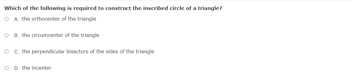 Which of the following is required to construct the inscribed circle of a triangle?
O A. the orthocenter of the triangle
B. the circumcenter of the triangle
C. the perpendicular bisectors of the sides of the triangle
O D. the incenter
