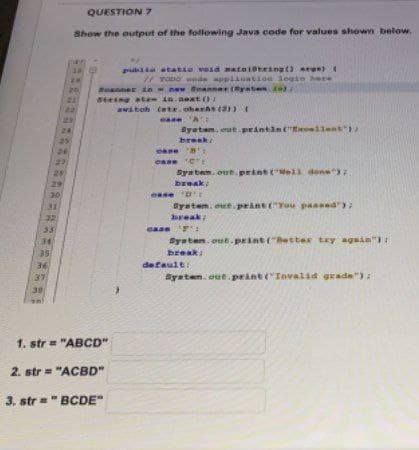 36
37
24
24
27
28
29
QUESTION 7
Show the output of the following Java code for values shown below.
30
20
21
public static void maint@tring() eran) (
// TODO wede application login here
Ruanner in-new Smanner(System)
Steing at
awitob
1. str = "ABCD"
2. str="ACBD"
3. str="BCDE"
in.next()
(str. oberhs (2)) (
case 'A:
System.out.println("Excellent");
break/
case ''
CASE CE
System.out.print(Well done");
break;
se 'D'
System.out.print("You passed");
break;
case ¹:
System.out.print("Retter try again");
break:
default:
System.out.print("Invalid grade");