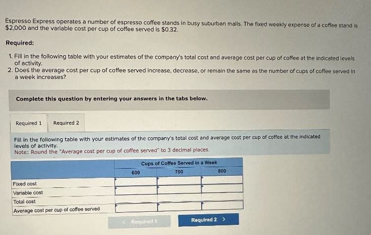 Espresso Express operates a number of espresso coffee stands in busy suburban malls. The fixed weekly expense of a coffee stand is
$2,000 and the variable cost per cup of coffee served is $0.32.
Required:
1. Fill in the following table with your estimates of the company's total cost and average cost per cup of coffee at the indicated levels
of activity.
2. Does the average cost per cup of coffee served increase, decrease, or remain the same as the number of cups of coffee served in
a week increases?
Complete this question by entering your answers in the tabs below.
Required 1 Required 2
Fill in the following table with your estimates of the company's total cost and average cost per cup of coffee at the indicated
levels of activity.
Note: Round the "Average cost per cup of coffee served" to 3 decimal places.
Fixed cost
Variable cost
600
Cups of Coffee Served in a Week
700
800
Total cost
Average cost per cup of coffee served
Required 1
Required 2 >