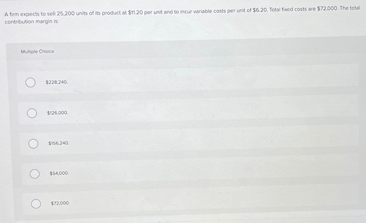 A firm expects to sell 25,200 units of its product at $11.20 per unit and to incur variable costs per unit of $6.20. Total fixed costs are $72,000. The total
contribution margin is:
Multiple Choice
О
$228,240.
О
$126,000.
$156,240.
О
$54,000.
$72,000.