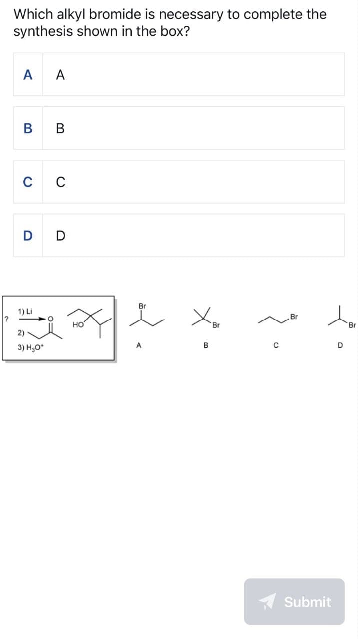 Which alkyl bromide is necessary to complete the
synthesis shown in the box?
A A
B B
0
0
D
D
Br
Br
C
D
?
1) Li
2)
3) H₂O*
°
HO
 ོད
Br
रे
A
B
Submit