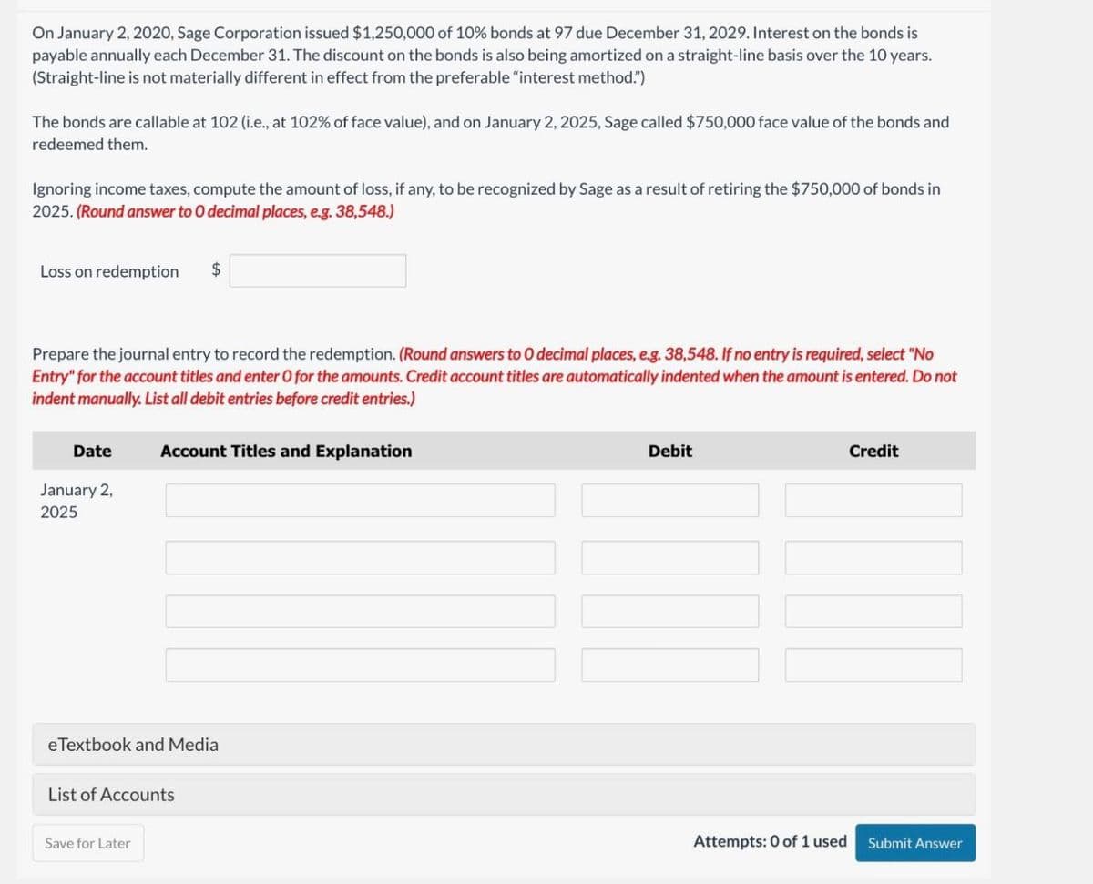 On January 2, 2020, Sage Corporation issued $1,250,000 of 10% bonds at 97 due December 31, 2029. Interest on the bonds is
payable annually each December 31. The discount on the bonds is also being amortized on a straight-line basis over the 10 years.
(Straight-line is not materially different in effect from the preferable "interest method.")
The bonds are callable at 102 (i.e., at 102% of face value), and on January 2, 2025, Sage called $750,000 face value of the bonds and
redeemed them.
Ignoring income taxes, compute the amount of loss, if any, to be recognized by Sage as a result of retiring the $750,000 of bonds in
2025. (Round answer to O decimal places, e.g. 38,548.)
Loss on redemption
$
Prepare the journal entry to record the redemption. (Round answers to O decimal places, e.g. 38,548. If no entry is required, select "No
Entry" for the account titles and enter O for the amounts. Credit account titles are automatically indented when the amount is entered. Do not
indent manually. List all debit entries before credit entries.)
Date
Account Titles and Explanation
January 2,
2025
eTextbook and Media
List of Accounts
Save for Later
Debit
Credit
Attempts: 0 of 1 used Submit Answer