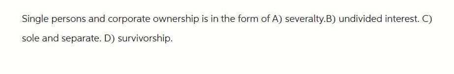 Single persons and corporate ownership is in the form of A) severalty.B) undivided interest. C)
sole and separate. D) survivorship.