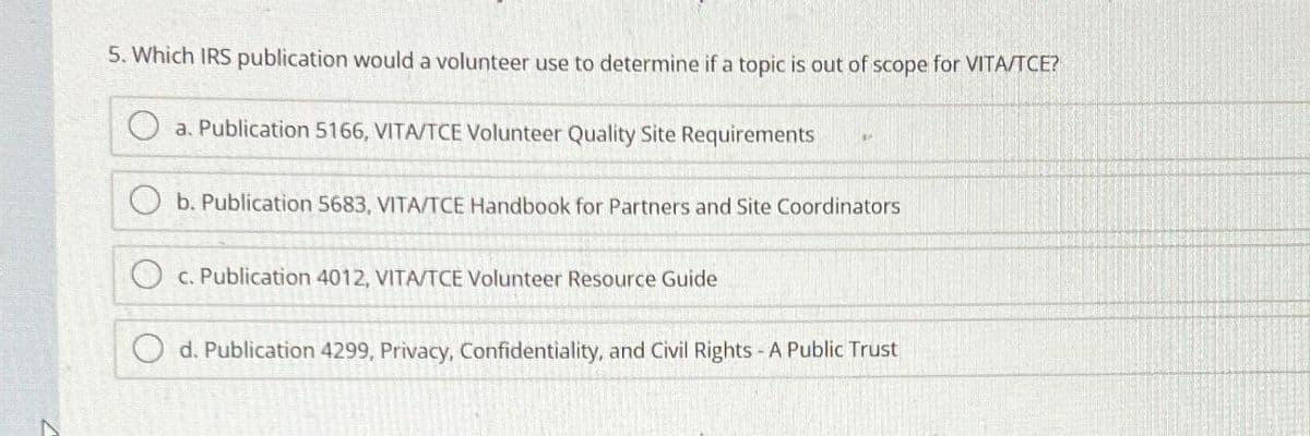 5. Which IRS publication would a volunteer use to determine if a topic is out of scope for VITA/TCE?
a. Publication 5166, VITA/TCE Volunteer Quality Site Requirements
b. Publication 5683, VITA/TCE Handbook for Partners and Site Coordinators
c. Publication 4012, VITA/TCE Volunteer Resource Guide
d. Publication 4299, Privacy, Confidentiality, and Civil Rights - A Public Trust