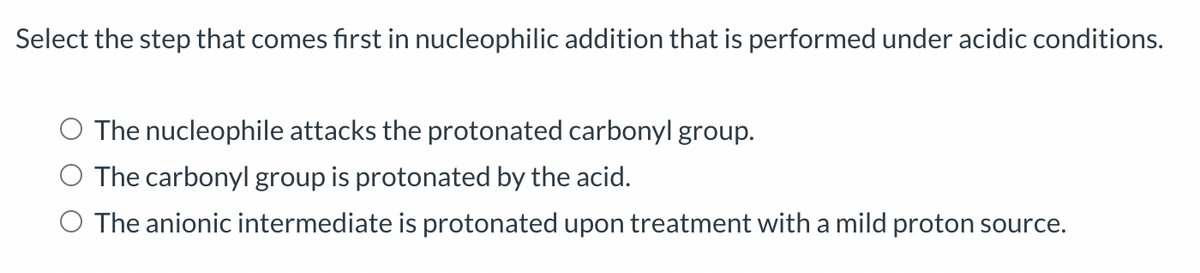 Select the step that comes first in nucleophilic addition that is performed under acidic conditions.
The nucleophile attacks the protonated carbonyl group.
The carbonyl group is protonated by the acid.
O The anionic intermediate is protonated upon treatment with a mild proton source.