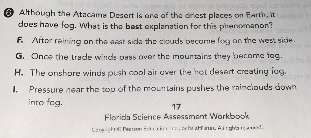 Jiod of anigad
6 Although the Atacama Desert is one of the driest places on Earth, it
does have fog. What is the best explanation for this phenomenon?
abr sbbiu
F. After raining on the east side the clouds become fog on the west side.
G. Once the trade winds pass over the mountains they become fog.
H. The onshore winds push cool air over the hot desert creating fog.
I.
Pressure near the top of the mountains pushes the rainclouds down
into fog.
17
Florida Science Assessment Workbook
Copyright © Pearson Education, Inc., or its affiliates. All rights reserved.
