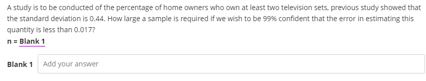 A study is to be conducted of the percentage of home owners who own at least two television sets, previous study showed that
the standard deviation is 0.44. How large a sample is required if we wish to be 99% confident that the error in estimating this
quantity is less than 0.017?
n = Blank 1
Blank 1 Add your answer
