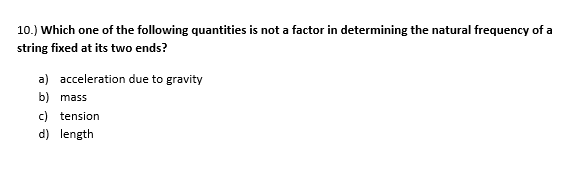 10.) Which one of the following quantities is not a factor in determining the natural frequency of a
string fixed at its two ends?
a) acceleration due to gravity
b) mass
c) tension
d) length
