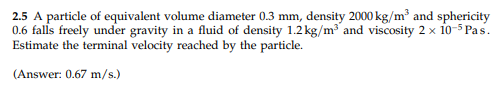 2.5 A particle of equivalent volume diameter 0.3 mm, density 2000 kg/m³ and sphericity
0.6 falls freely under gravity in a fluid of density 1.2 kg/m and viscosity 2 x 10o-5 Pas.
Estimate the terminal velocity reached by the particle.
(Answer: 0.67 m/s.)
