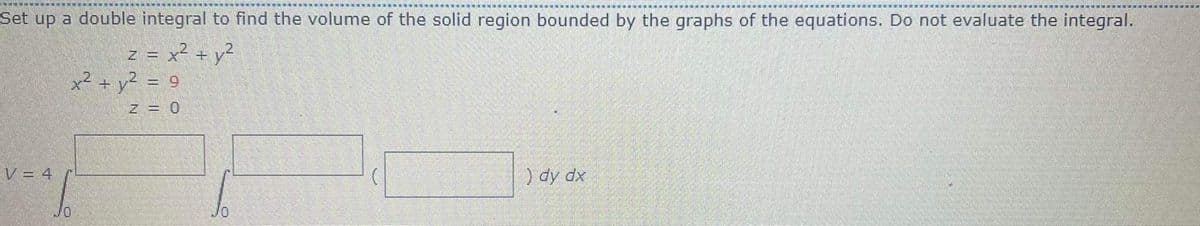 Set up a double integral to find the volume of the solid region bounded by the graphs of the equations. Do not evaluate the integral.
z = x² + y²
x? + y? = 9
%3D
Z = 0
V = 4
) dy dx
