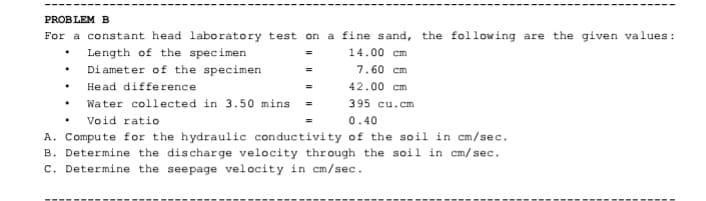 PROBLEM B
For a constant head laboratory test on a fine sand, the following are the given values:
• Length of the specimen
• Di ameter of the specimen
14.00 cm
7.60 cm
Head difference
42.00 cm
Water collected in 3.50 mins
395 cu.cm
Void ratio
0.40
A. Compute for the hydraulic conductivity of the soil in cm/sec.
B. Determine the discharge velocity through the soil in cm/sec.
c. Determine the seepage velocity in cm/sec.
