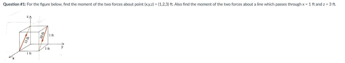 Question #1: For the figure below, find the moment of the two forces about point (x,y,z) = (1,2,3) ft. Also find the moment of the two forces about a line which passes through x = 1 ft and z = 3 ft.
1 ft
1 ft
1 ft