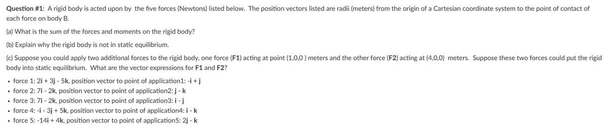 Question #1: A rigid body is acted upon by the five forces (Newtons) listed below. The position vectors listed are radii (meters) from the origin of a Cartesian coordinate system to the point of contact of
each force on body B.
(a) What is the sum of the forces and moments on the rigid body?
(b) Explain why the rigid body is not in static equilibrium.
(c) Suppose you could apply two additional forces to the rigid body, one force (F1) acting at point (1,0,0) meters and the other force (F2) acting at (4,0,0) meters. Suppose these two forces could put the rigid
body into static equilibrium. What are the vector expressions for F1 and F2?
force 1: 2i + 3j - 5k, position vector to point of application1: -i + j
force 2: 7i - 2k, position vector to point of application2: j - k
• force 3: 7i - 2k, position vector to point of application3: i - j
• force 4: -i - 3j + 5k, position vector to point of application4: i - k
• force 5: -14i + 4k, position vector to point of application5: 2j - k