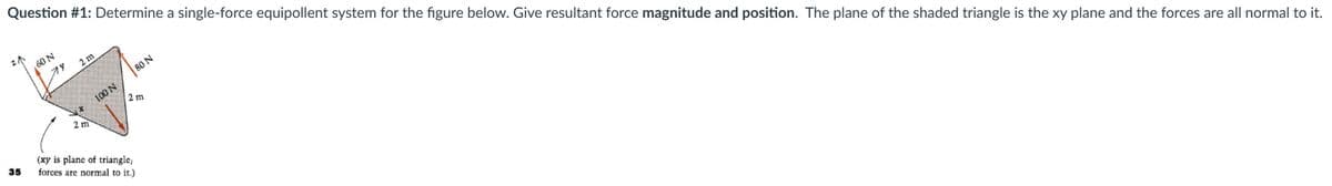 Question #1: Determine a single-force equipollent system for the figure below. Give resultant force magnitude and position. The plane of the shaded triangle is the xy plane and the forces are all normal to it.
ZA
35
60 N
79
2m
X
2 m
100 N
80 N
2 m
(xy is plane of triangle;
forces are normal to it.)