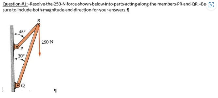 Question #1:--Resolve-the-250-N-force-shown below-into-parts-acting-along the members PR-and-QR...Be
sure to include-both-magnitude and direction-for-your-answers.
45⁹
P
20°
Q
R
250 N