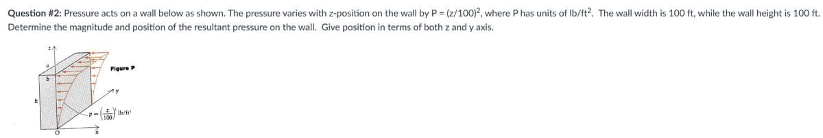 Question #2: Pressure acts on a wall below as shown. The pressure varies with z-position on the wall by P = (z/100)2, where P has units of lb/ft². The wall width is 100 ft, while the wall height is 100 ft.
Determine the magnitude and position of the resultant pressure on the wall. Give position in terms of both z and y axis.
h
a
b
O
Figure P
100
y
lb/ft²