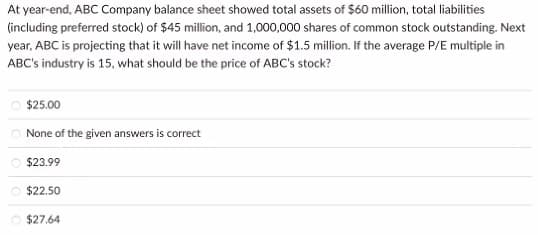 At year-end, ABC Company balance sheet showed total assets of $60 million, total liabilities
(including preferred stock) of $45 million, and 1,000,000 shares of common stock outstanding. Next
year, ABC is projecting that it will have net income of $1.5 million. If the average P/E multiple in
ABC's industry is 15, what should be the price of ABC's stock?
$25.00
None of the given answers is correct
$23.99
$22.50
Ⓒ$27.64
