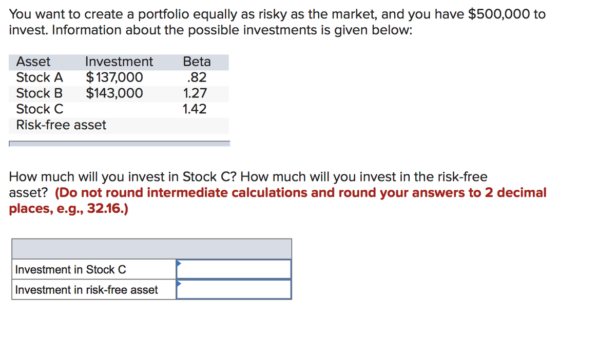 You want to create a portfolio equally as risky as the market, and you have $500,000 to
invest. Information about the possible investments is given below:
Investment
$137,000
$143,000
Asset
Stock A
Stock B
Stock C
Risk-free asset
Beta
.82
1.27
1.42
How much will you invest in Stock C? How much will you invest in the risk-free
asset? (Do not round intermediate calculations and round your answers to 2 decimal
places, e.g., 32.16.)
Investment in Stock C
Investment in risk-free asset