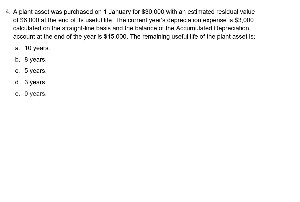 4. A plant asset was purchased on 1 January for $30,000 with an estimated residual value
of $6,000 at the end of its useful life. The current year's depreciation expense is $3,000
calculated on the straight-line basis and the balance of the Accumulated Depreciation
account at the end of the year is $15,000. The remaining useful life of the plant asset is:
a. 10 years.
b. 8 years.
c. 5 years.
d. 3 years.
e. 0 years.