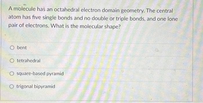 A molecule has an octahedral electron domain geometry. The central
atom has five single bonds and no double or triple bonds, and one lone
pair of electrons. What is the molecular shape?
O bent
O tetrahedral
O square-based pyramid
O trigonal bipyramid