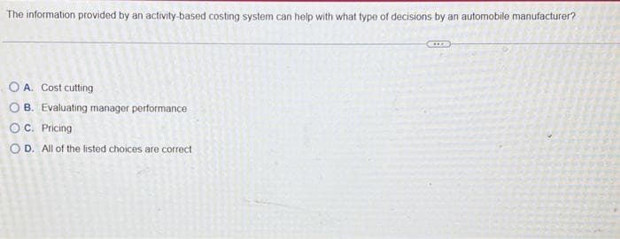 The information provided by an activity-based costing system can help with what type of decisions by an automobile manufacturer?
O A. Cost cutting
OB. Evaluating manager performance
OC. Pricing
OD. All of the listed choices are correct