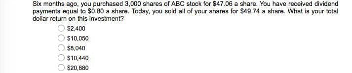 Six months ago, you purchased 3,000 shares of ABC stock for $47.06 a share. You have received dividend
payments equal to $0.80 a share. Today, you sold all of your shares for $49.74 a share. What is your total
dollar return on this investment?
$2,400
$10,050
$8,040
$10,440
$20,880