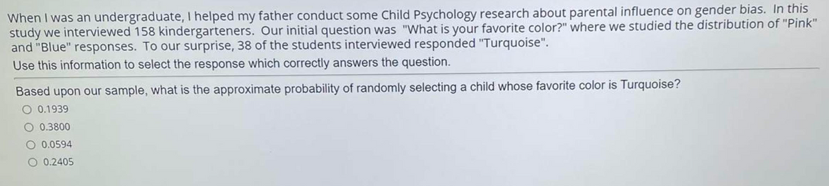 When I was an undergraduate, I helped my father conduct some Child Psychology research about parental influence on gender bias. In this
study we interviewed 158 kindergarteners. Our initial question was "What is your favorite color?" where we studied the distribution of "Pink"
and "Blue" responses. To our surprise, 38 of the students interviewed responded "Turquoise".
Use this information to select the response which correctly answers the question.
Based upon our sample, what is the approximate probability of randomly selecting a child whose favorite color is Turquoise?
O 0.1939
0.3800
O 0.0594
0.2405
