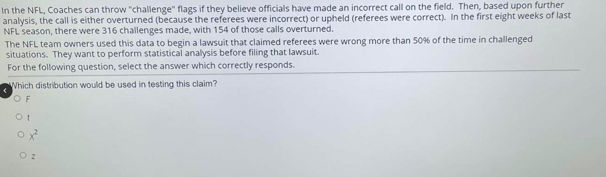 In the NFL, Coaches can throw "challenge" flags if they believe officials have made an incorrect call on the field. Then, based upon further
analysis, the call is either overturned (because the referees were incorrect) or upheld (referees were correct). In the first eight weeks of last
NFL season, there were 316 challenges made, with 154 of those calls overturned.
The NFL team owners used this data to begin a lawsuit that claimed referees were wrong more than 50% of the time in challenged
situations. They want to perform statistical analysis before filing that lawsuit.
For the following question, select the answer which correctly responds.
Which distribution would be used in testing this claim?
O F
O z
