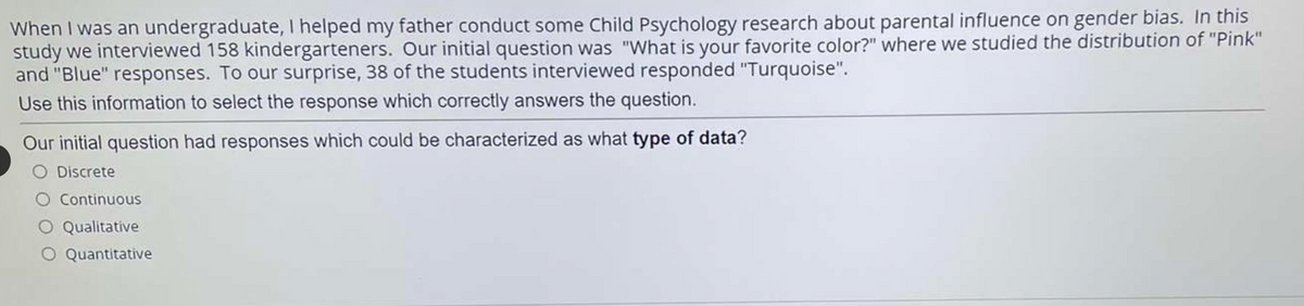 When I was an undergraduate, I helped my father conduct some Child Psychology research about parental influence on gender bias. In this
study we interviewed 158 kindergarteners. Our initial question was "What is your favorite color?" where we studied the distribution of "Pink"
and "Blue" responses. To our surprise, 38 of the students interviewed responded "Turquoise".
Use this information to select the response which correctly answers the question.
Our initial question had responses which could be characterized as what type of data?
Discrete
O Continuous
O Qualitative
O Quantitative
